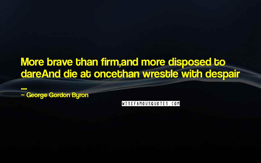 George Gordon Byron Quotes: More brave than firm,and more disposed to dareAnd die at oncethan wrestle with despair ...