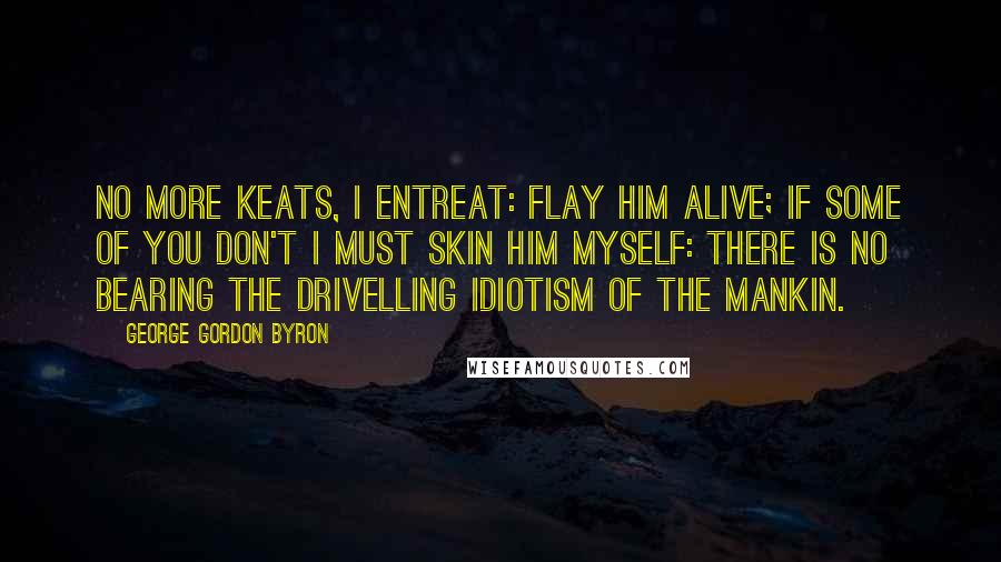 George Gordon Byron Quotes: No more Keats, I entreat: flay him alive; if some of you don't I must skin him myself: there is no bearing the drivelling idiotism of the Mankin.