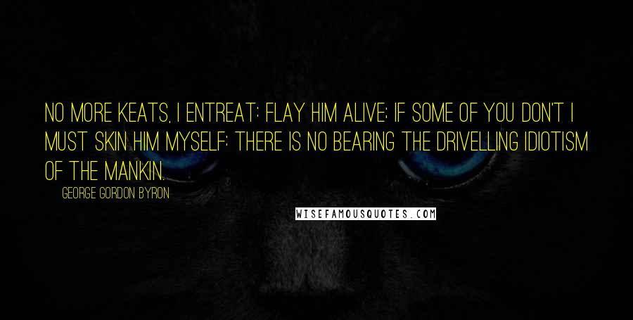 George Gordon Byron Quotes: No more Keats, I entreat: flay him alive; if some of you don't I must skin him myself: there is no bearing the drivelling idiotism of the Mankin.