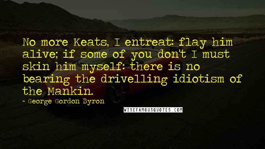 George Gordon Byron Quotes: No more Keats, I entreat: flay him alive; if some of you don't I must skin him myself: there is no bearing the drivelling idiotism of the Mankin.