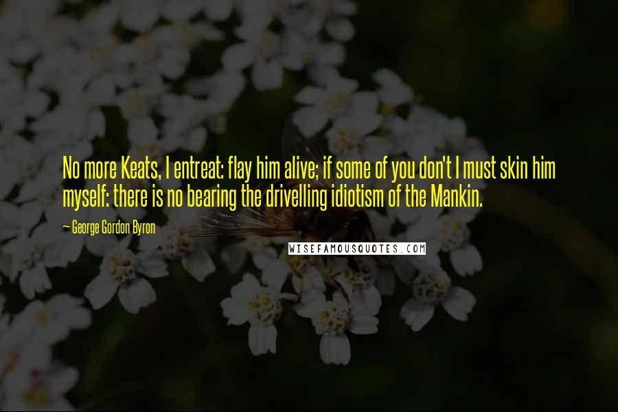 George Gordon Byron Quotes: No more Keats, I entreat: flay him alive; if some of you don't I must skin him myself: there is no bearing the drivelling idiotism of the Mankin.