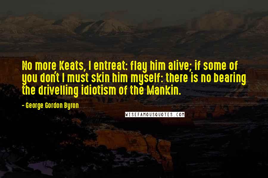 George Gordon Byron Quotes: No more Keats, I entreat: flay him alive; if some of you don't I must skin him myself: there is no bearing the drivelling idiotism of the Mankin.
