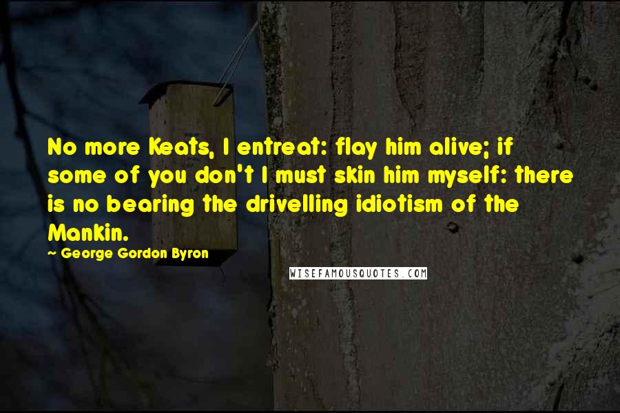 George Gordon Byron Quotes: No more Keats, I entreat: flay him alive; if some of you don't I must skin him myself: there is no bearing the drivelling idiotism of the Mankin.