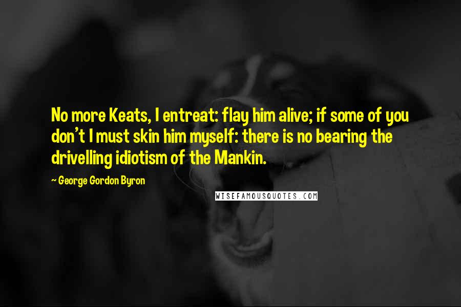 George Gordon Byron Quotes: No more Keats, I entreat: flay him alive; if some of you don't I must skin him myself: there is no bearing the drivelling idiotism of the Mankin.