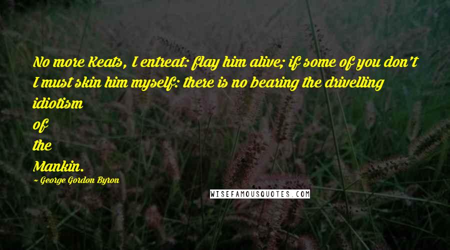 George Gordon Byron Quotes: No more Keats, I entreat: flay him alive; if some of you don't I must skin him myself: there is no bearing the drivelling idiotism of the Mankin.