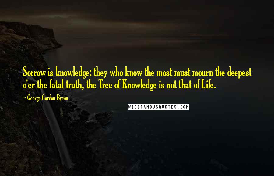 George Gordon Byron Quotes: Sorrow is knowledge: they who know the most must mourn the deepest o'er the fatal truth, the Tree of Knowledge is not that of Life.