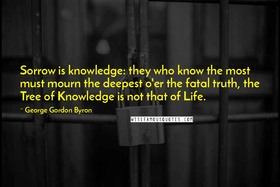 George Gordon Byron Quotes: Sorrow is knowledge: they who know the most must mourn the deepest o'er the fatal truth, the Tree of Knowledge is not that of Life.