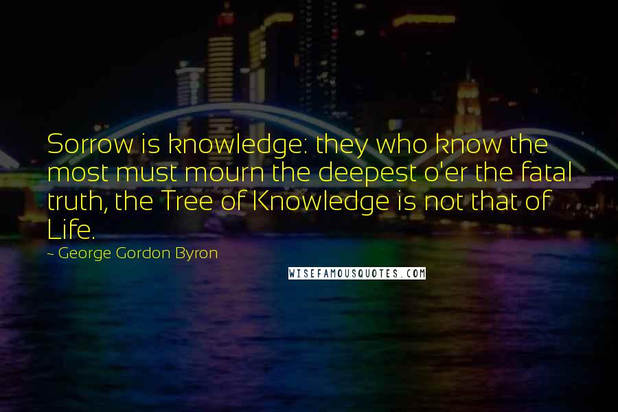 George Gordon Byron Quotes: Sorrow is knowledge: they who know the most must mourn the deepest o'er the fatal truth, the Tree of Knowledge is not that of Life.