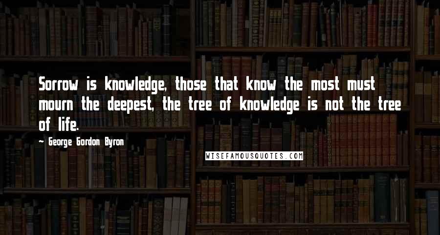 George Gordon Byron Quotes: Sorrow is knowledge, those that know the most must mourn the deepest, the tree of knowledge is not the tree of life.