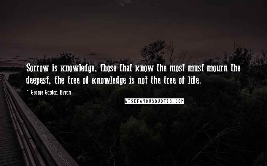 George Gordon Byron Quotes: Sorrow is knowledge, those that know the most must mourn the deepest, the tree of knowledge is not the tree of life.