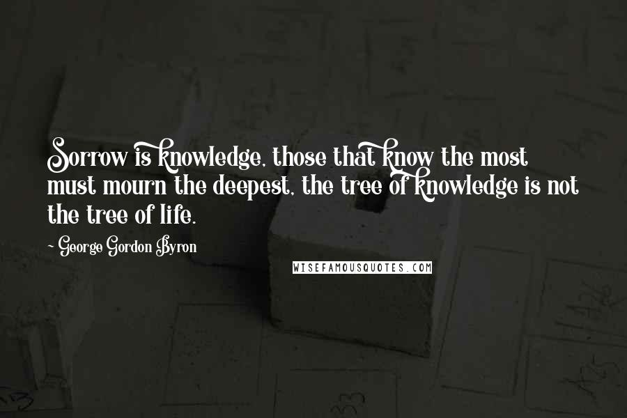 George Gordon Byron Quotes: Sorrow is knowledge, those that know the most must mourn the deepest, the tree of knowledge is not the tree of life.