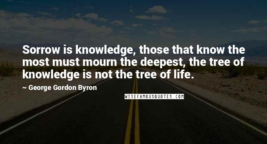 George Gordon Byron Quotes: Sorrow is knowledge, those that know the most must mourn the deepest, the tree of knowledge is not the tree of life.