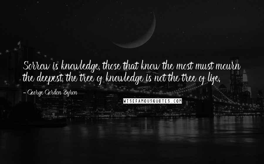 George Gordon Byron Quotes: Sorrow is knowledge, those that know the most must mourn the deepest, the tree of knowledge is not the tree of life.