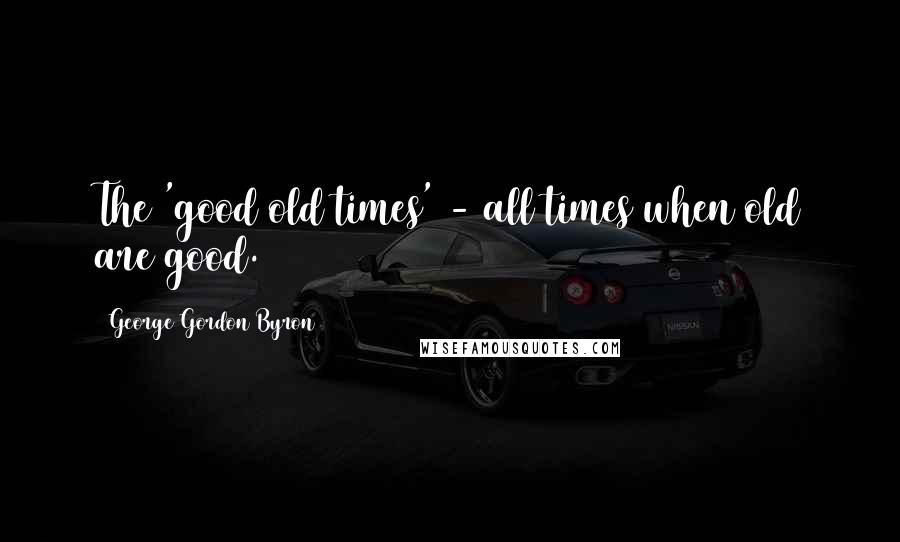 George Gordon Byron Quotes: The 'good old times' - all times when old are good.