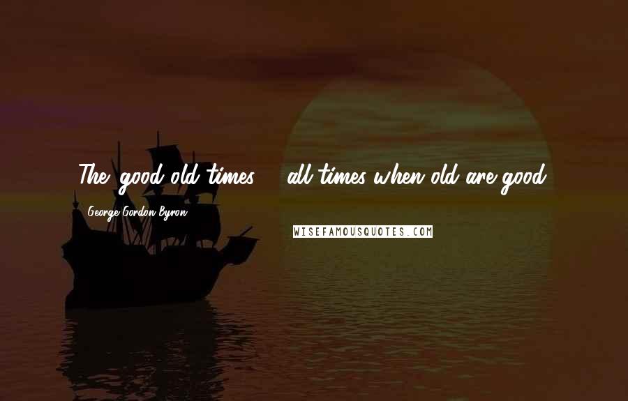 George Gordon Byron Quotes: The 'good old times' - all times when old are good.