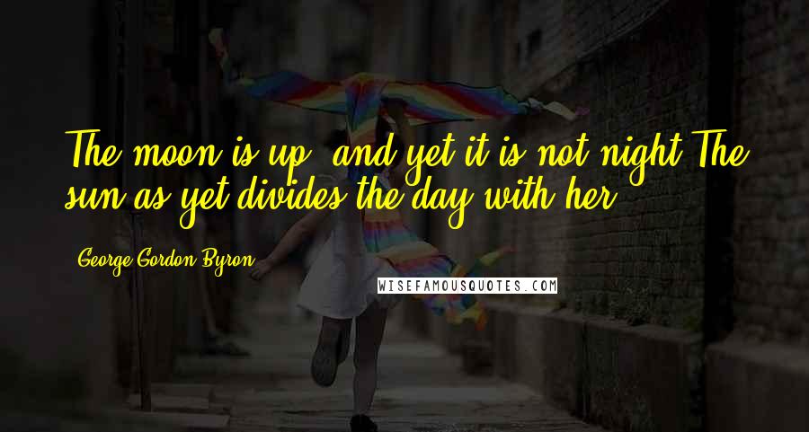 George Gordon Byron Quotes: The moon is up, and yet it is not night,The sun as yet divides the day with her.