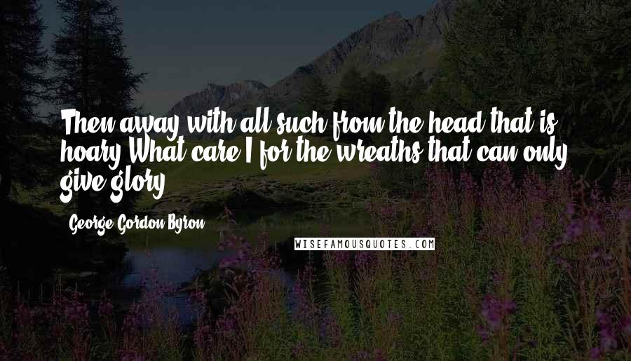 George Gordon Byron Quotes: Then away with all such from the head that is hoary!What care I for the wreaths that can only give glory?