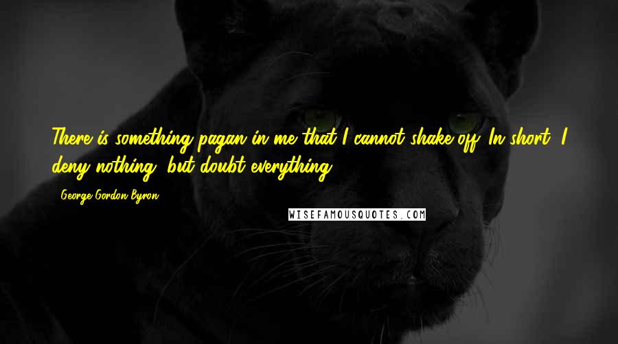George Gordon Byron Quotes: There is something pagan in me that I cannot shake off. In short, I deny nothing, but doubt everything.