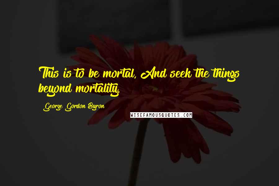 George Gordon Byron Quotes: This is to be mortal, And seek the things beyond mortality.