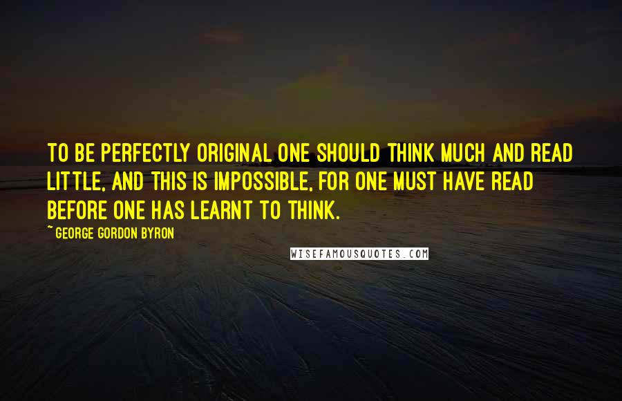 George Gordon Byron Quotes: To be perfectly original one should think much and read little, and this is impossible, for one must have read before one has learnt to think.