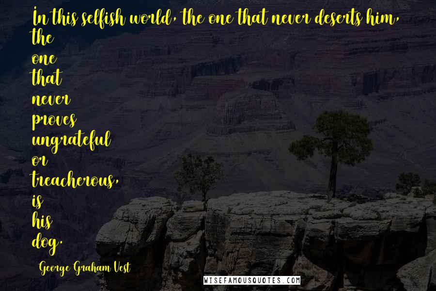 George Graham Vest Quotes: In this selfish world, the one that never deserts him, the one that never proves ungrateful or treacherous, is his dog.