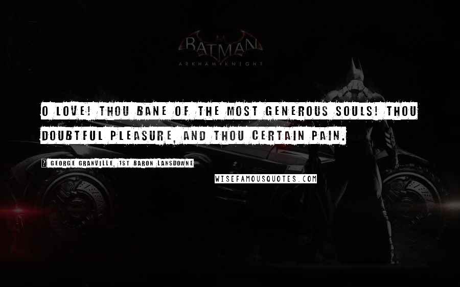 George Granville, 1st Baron Lansdowne Quotes: O Love! thou bane of the most generous souls! Thou doubtful pleasure, and thou certain pain.