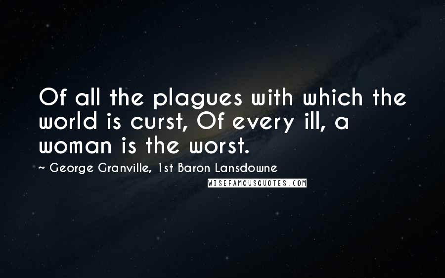 George Granville, 1st Baron Lansdowne Quotes: Of all the plagues with which the world is curst, Of every ill, a woman is the worst.