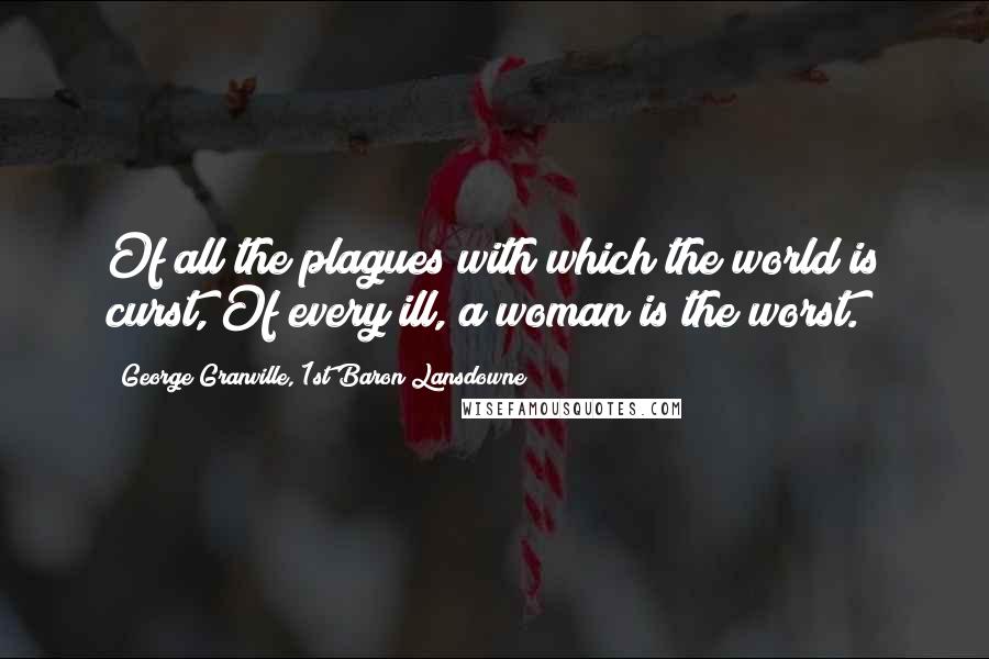 George Granville, 1st Baron Lansdowne Quotes: Of all the plagues with which the world is curst, Of every ill, a woman is the worst.