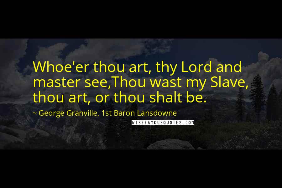 George Granville, 1st Baron Lansdowne Quotes: Whoe'er thou art, thy Lord and master see,Thou wast my Slave, thou art, or thou shalt be.