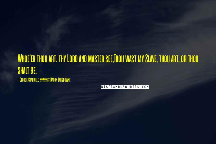 George Granville, 1st Baron Lansdowne Quotes: Whoe'er thou art, thy Lord and master see,Thou wast my Slave, thou art, or thou shalt be.