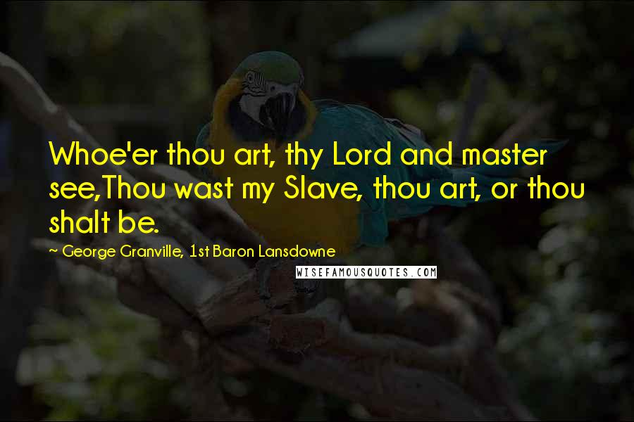 George Granville, 1st Baron Lansdowne Quotes: Whoe'er thou art, thy Lord and master see,Thou wast my Slave, thou art, or thou shalt be.