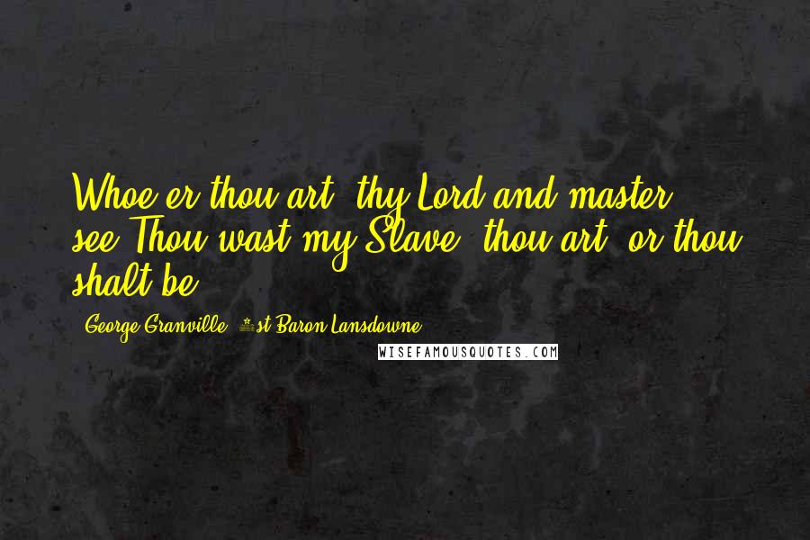 George Granville, 1st Baron Lansdowne Quotes: Whoe'er thou art, thy Lord and master see,Thou wast my Slave, thou art, or thou shalt be.