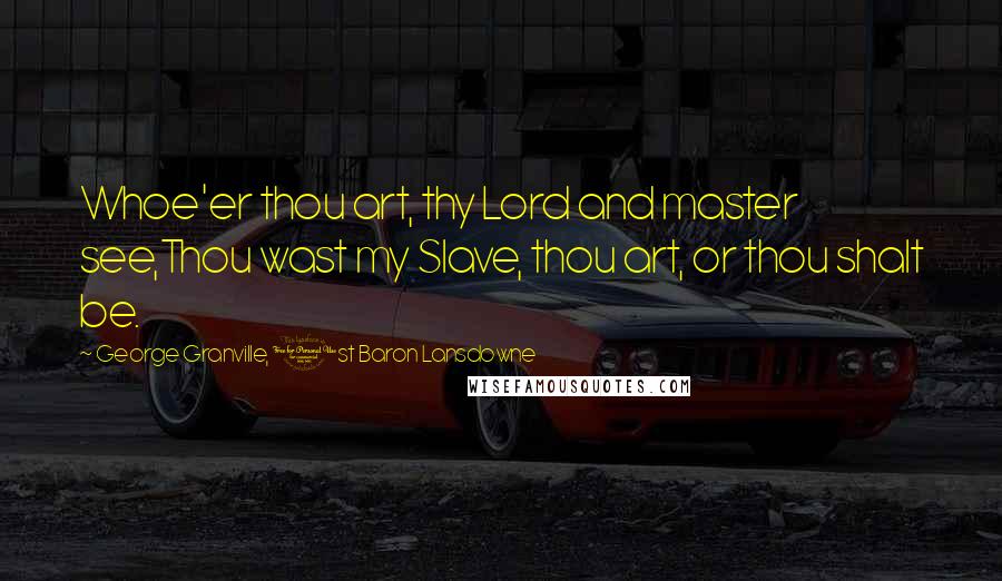 George Granville, 1st Baron Lansdowne Quotes: Whoe'er thou art, thy Lord and master see,Thou wast my Slave, thou art, or thou shalt be.