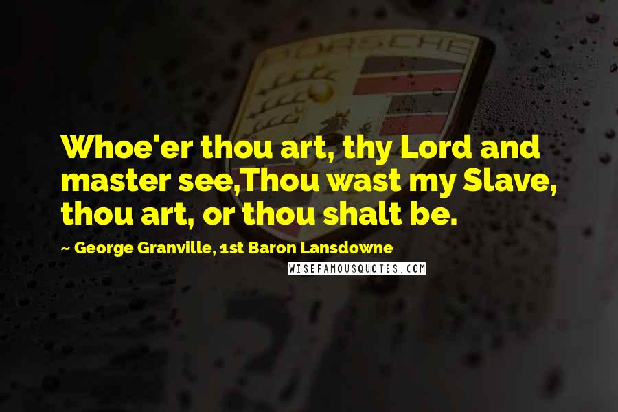 George Granville, 1st Baron Lansdowne Quotes: Whoe'er thou art, thy Lord and master see,Thou wast my Slave, thou art, or thou shalt be.