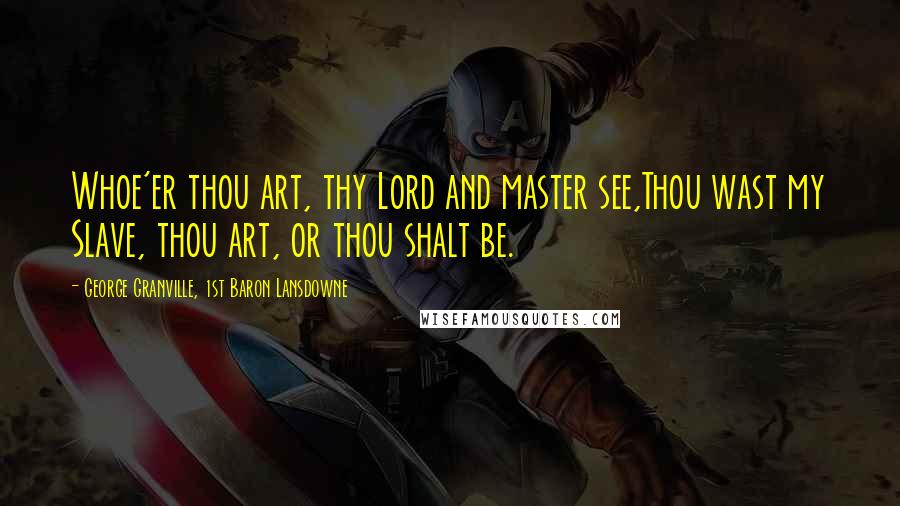 George Granville, 1st Baron Lansdowne Quotes: Whoe'er thou art, thy Lord and master see,Thou wast my Slave, thou art, or thou shalt be.