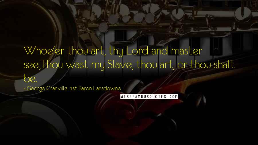 George Granville, 1st Baron Lansdowne Quotes: Whoe'er thou art, thy Lord and master see,Thou wast my Slave, thou art, or thou shalt be.