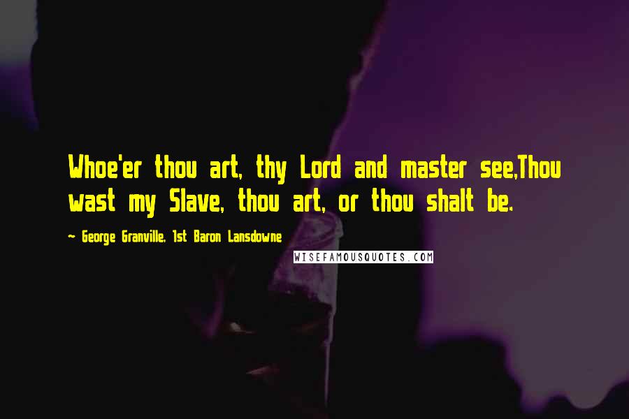 George Granville, 1st Baron Lansdowne Quotes: Whoe'er thou art, thy Lord and master see,Thou wast my Slave, thou art, or thou shalt be.