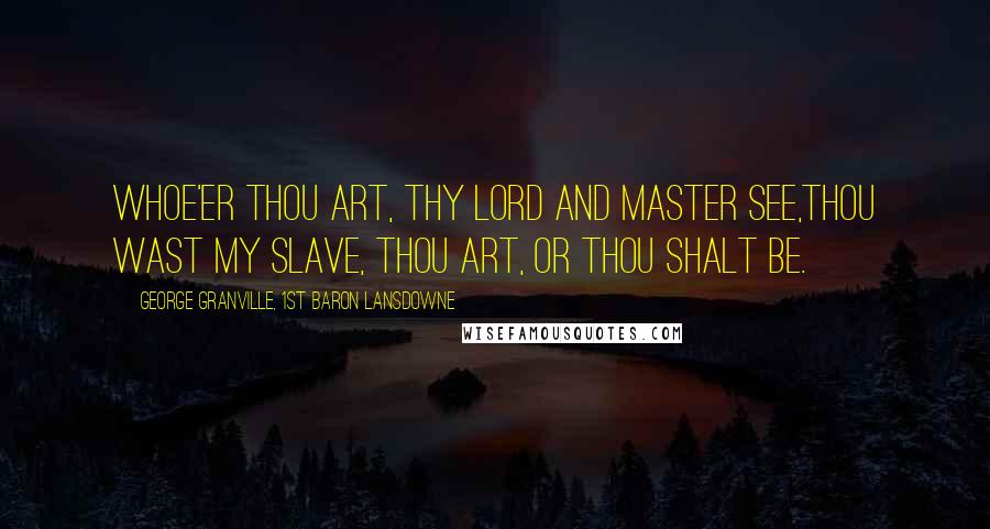 George Granville, 1st Baron Lansdowne Quotes: Whoe'er thou art, thy Lord and master see,Thou wast my Slave, thou art, or thou shalt be.