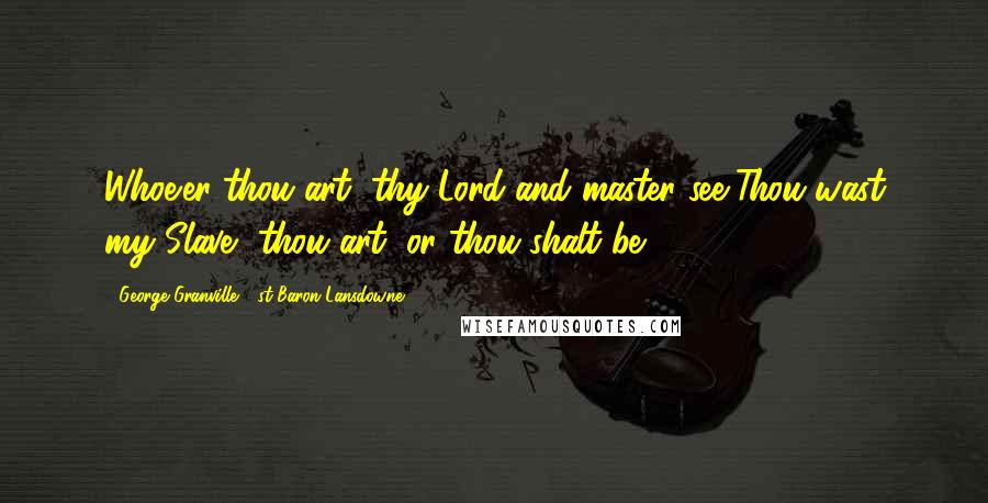 George Granville, 1st Baron Lansdowne Quotes: Whoe'er thou art, thy Lord and master see,Thou wast my Slave, thou art, or thou shalt be.