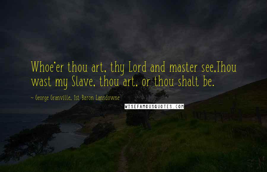 George Granville, 1st Baron Lansdowne Quotes: Whoe'er thou art, thy Lord and master see,Thou wast my Slave, thou art, or thou shalt be.