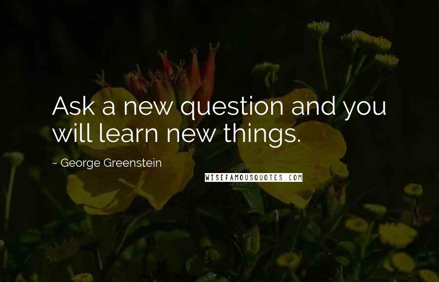 George Greenstein Quotes: Ask a new question and you will learn new things.