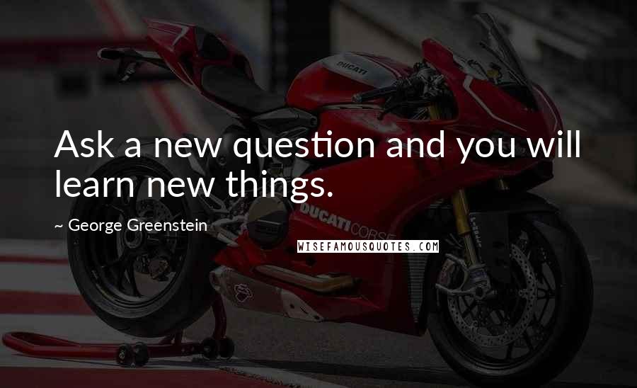 George Greenstein Quotes: Ask a new question and you will learn new things.