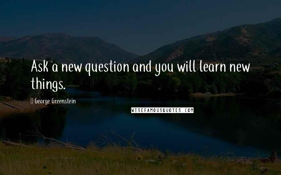 George Greenstein Quotes: Ask a new question and you will learn new things.