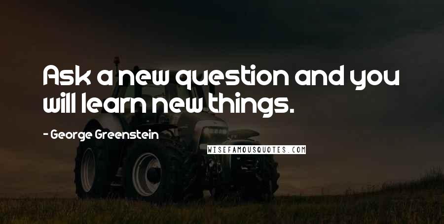 George Greenstein Quotes: Ask a new question and you will learn new things.