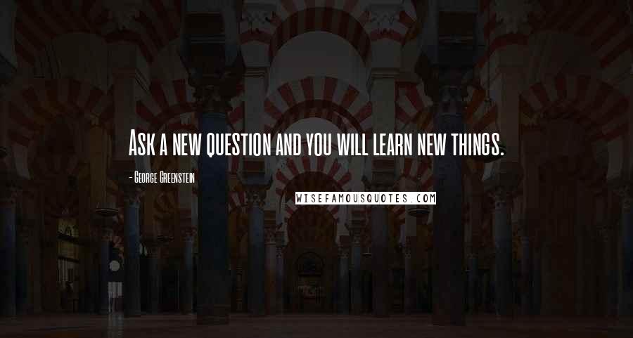 George Greenstein Quotes: Ask a new question and you will learn new things.