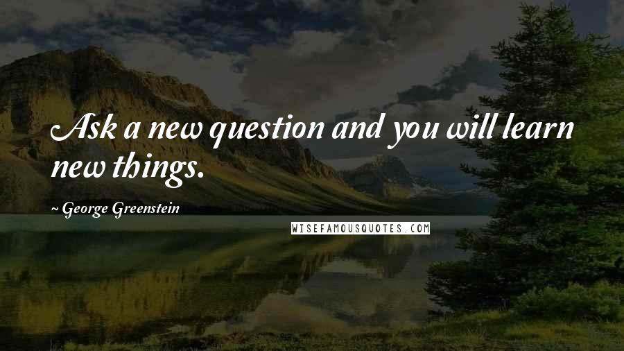 George Greenstein Quotes: Ask a new question and you will learn new things.