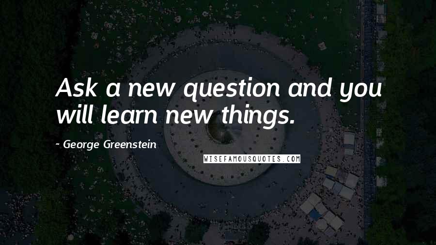 George Greenstein Quotes: Ask a new question and you will learn new things.