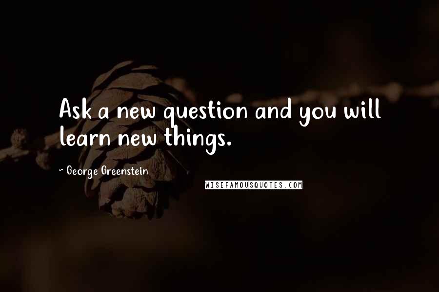 George Greenstein Quotes: Ask a new question and you will learn new things.