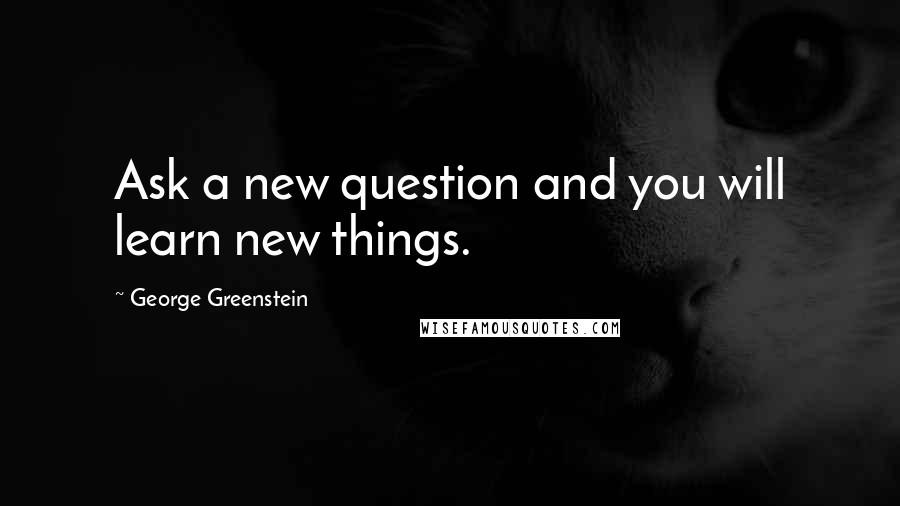 George Greenstein Quotes: Ask a new question and you will learn new things.