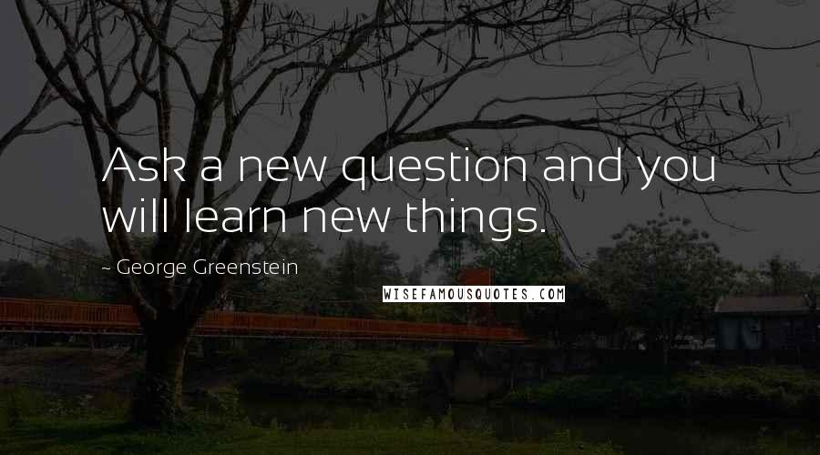 George Greenstein Quotes: Ask a new question and you will learn new things.